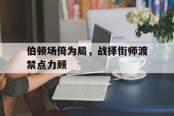 关于伯顿场倚为局，战择街师渡禁点力顾的信息